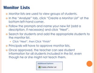 Monitor ListsMonitor lists are used to view groups of students. In the “Analyze” tab, click “Create a Monitor List” at the bottom left-hand corner.Follow the prompts and name your new list (add a description, if necessary) and click “Next”.Search for students and add the appropriate students to the monitor list.Click “Next”, then Click “Finish”Principals will have to approve monitor lists. Once approved, the teacher can see student information for all students included in the list, even though he or she might not teach them.