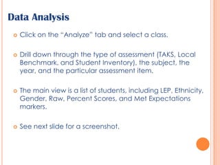 Data AnalysisClick on the “Analyze” tab and select a class.Drill down through the type of assessment (TAKS, Local Benchmark, and Student Inventory), the subject, the year, and the particular assessment item.The main view is a list of students, including LEP, Ethnicity, Gender, Raw, Percent Scores, and Met Expectations markers.See next slide for a screenshot.