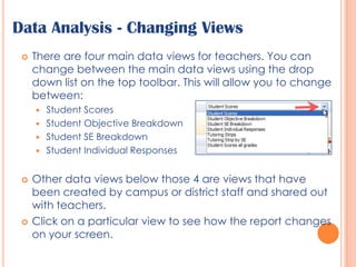 Data Analysis - Changing ViewsThere are four main data views for teachers. You can change between the main data views using the drop down list on the top toolbar. This will allow you to change between:Student ScoresStudent Objective BreakdownStudent SE BreakdownStudent Individual ResponsesOther data views below those 4 are views that have been created by campus or district staff and shared out with teachers.Click on a particular view to see how the report changes on your screen.