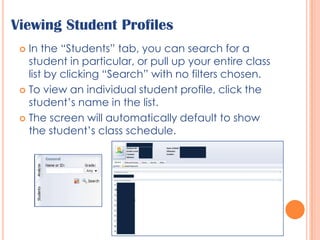 Viewing Student ProfilesIn the “Students” tab, you can search for a student in particular, or pull up your entire class list by clicking “Search” with no filters chosen.To view an individual student profile, click the student’s name in the list.The screen will automatically default to show the student’s class schedule.