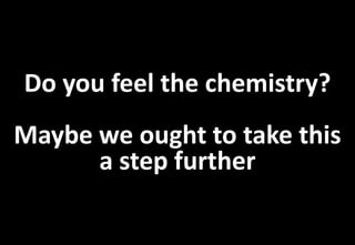Do you feel the chemistry?
Maybe we ought to take this
      a step further
 