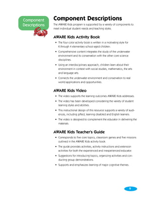 Component      Component Descriptions
Descriptions   The AWARE Kids program is supported by a variety of components to
               meet individual student needs and teaching styles.


               AWARE Kids Activity Book
                • The four color activity book is written in a motivating style for
                  K through 4 elementary school-aged children.
                • Comprehensive content integrates the study of the underwater
                  environment and its conservation with the other core science
                  disciplines.
                • Using an interdisciplinary approach, children learn about their
                  environment in context with social studies, mathematics, the arts
                  and language arts.
                • Connects the underwater environment and conservation to real
                  world applications and opportunities.


               AWARE Kids Video
                • The video supports the learning outcomes AWARE Kids addresses.
                • The video has been developed considering the variety of student
                  learning styles and abilities.
                • This instructional design of this resource supports a variety of audi-
                  ences, including gifted, learning disabled and English learners.
                • The video is designed to complement the educator in delivering the
                  materials.


               AWARE Kids Teacher’s Guide
                • Corresponds to five core topics, classroom games and five missions
                  outlined in the AWARE Kids activity book.
                • The guide provides activities, activity instructions and extension
                  activities for both the experienced and inexperienced educator.
                • Suggestions for introducing topics, organizing activities and con-
                  ducting group demonstrations.
                • Supports and emphasizes learning of major cognitive themes.




                                                                                      9
 