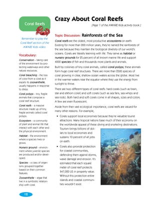 Crazy About Coral Reefs
     Coral Reefs                                                [Page 1 of the AWARE Kids activity book.]


                                Topic Discussion:      Rainforests of the Sea
  Remember to play the
                                Coral reefs are the oldest, most productive ecosystems on earth.
 Coral Reef section of the
                                Existing for more than 200 million years, they’re named the rainforests of
   AWARE Kids video.
                                the sea because they maintain the biological diversity of our world’s
                                oceans. Corals are literally teeming with life. They serve as habitat or
Vocabulary:
                                nursery grounds for 25 percent of all known marine life and support
Conservation – taking care
                                4000 species of fish and thousands more plants and animals.
of the environment by pro-
tecting waterways and other     Built by colonies of tiny coral animals, called coral polyps, these animals
natural resources.              form huge coral reef structures. There are more than 2500 species of
Coral bleaching – the loss      coral growing in clear, shallow ocean waters across the globe. Most live
of color from a coral as it     in the warmer waters near the equator where they use the energy from
expels its zooxanthelle,
                                sunlight to thrive.
usually happens in response
to stress.                      There are two different types of coral reefs: hard corals (such as brain,
Coral polyps – tiny, fragile    star and elkhorn coral) and soft corals (such as sea fans, sea whips and
animals that compose a          sea rods). Both hard and soft corals come in all shapes, sizes and colors.
coral reef structure.           A few are even fluorescent.
Coral reefs – a massive         Aside from their vast ecological importance, coral reefs are valued for
structure made up of tiny,
                                many other reasons. For example,
fragile animals called coral
polyps.                          • Corals support local economies because they’re valuable tourist
Ecosystem – a community            attractions. Many tropical nations base much of their economy on
of plant and animal life that      the worldwide appeal of these diving and snorkeling destinations.
interact with each other and       Tourism brings billions of dol-
the physical environment.
                                   lars to local economies and
Habitat – the environment          sustains 10 percent of all jobs
where a species lives or
                                   on earth.
grows.
Nursery ground – environ-        • Corals also provide protection
ment where juvenile species        for coastal communities,
are produced and/or devel-         defending them against storms,
oped.                              wave damage and erosion. It’s
Species – a class of organ-        estimated that each square
isms grouped together              meter of coral reef protects
based on their common
                                   $47,000 US in property value.
features.
                                   Without this protection entire
Zooxanthelle – algae that
live in a symbiotic relation-
                                   islands and coastal communi-
ship with coral.                   ties wouldn’t exist.


     12
 