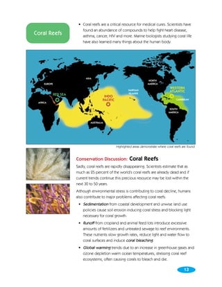 • Coral reefs are a critical resource for medical cures. Scientists have
                           found an abundance of compounds to help fight heart disease,
Coral Reefs                asthma, cancer, HIV and more. Marine biologists studying coral life
                           have also learned many things about the human body.




                              ASIA
                                                                           NORTH
     EUROPE                                                               AMERICA
                                                                                          WESTERN
                                                            HAWIIAN
                                                                                          ATLANTIC
              RED SEA                                       ISLANDS
                                          INDO                                            ✪
               ✪                         PACIFIC                                               CARIBBEAN
 AFRICA
                                             ✪
                                                                                          SOUTH
                                                                                         AMERICA



                                 AUSTRALIA




                                                   Highlighted areas demonstrate where coral reefs are found.


                        Conservation Discussion:            Coral Reefs
                        Sadly, coral reefs are rapidly disappearing. Scientists estimate that as
                        much as 25 percent of the world’s coral reefs are already dead and if
                        current trends continue this precious resource may be lost within the
                        next 30 to 50 years.
                        Although environmental stress is contributing to coral decline, humans
                        also contribute to major problems affecting coral reefs:
                         • Sedimentation from coastal development and unwise land use
                           policies cause soil erosion inducing coral stress and blocking light
                           necessary for coral growth.
                         • Runoff from cropland and animal feed lots introduce excessive
                           amounts of fertilizers and untreated sewage to reef environments.
                           These nutrients slow growth rates, reduce light and water flow to
                           coral surfaces and induce coral bleaching.
                         • Global warming trends due to an increase in greenhouse gases and
                           ozone depletion warm ocean temperatures, stressing coral reef
                           ecosystems, often causing corals to bleach and die.

                                                                                                    13
 