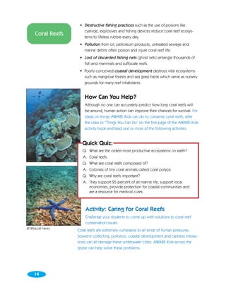 • Destructive fishing practices such as the use of poisons like
                      cyanide, explosives and fishing devices reduce coral reef ecosys-
     Coral Reefs      tems to lifeless rubble every day.
                    • Pollution from oil, petroleum products, untreated sewage and
                      marine debris often poison and injure coral reef life.
                    • Lost of discarded fishing nets (ghost nets) entangle thousands of
                      fish and mammals and suffocate reefs.
                    • Poorly conceived coastal development destroys vital ecosystems
                      such as mangrove forests and sea grass beds which serve as nursery
                      grounds for many reef inhabitants.


                       How Can You Help?
                       Although no one can accurately predict how long coral reefs will
                       be around, human action can improve their chances for survival. For
                       ideas on things AWARE Kids can do to conserve coral reefs, refer
                       the class to “Things You Can Do” on the first page of the AWARE Kids
                       activity book and lead one or more of the following activities.


                     Quick Quiz:
                      Q: What are the oldest most productive ecosystems on earth?
                      A: Coral reefs.
                      Q: What are coral reefs composed of?
                      A: Colonies of tiny coral animals called coral polyps.
                      Q: Why are coral reefs important?
                      A: They support 25 percent of all marine life, support local
                         economies, provide protection for coastal communities and
                         are a resource for medical cures.



                       Activity: Caring for Coral Reefs
                       Challenge your students to come up with solutions to coral reef
                       conservation issues.
© Wolcott Henry
                   Coral reefs are extremely vulnerable to all kinds of human pressures.
                   Souvenir collecting, pollution, coastal development and careless interac-
                   tions can all damage these underwater cities. AWARE Kids across the
                   globe can help solve these problems.




    14
 