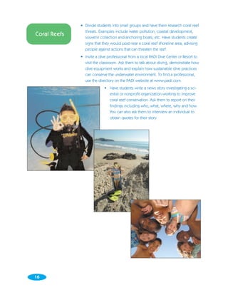 • Divide students into small groups and have them research coral reef
                threats. Examples include water pollution, coastal development,
Coral Reefs     souvenir collection and anchoring boats, etc. Have students create
                signs that they would post near a coral reef shoreline area, advising
                people against actions that can threaten the reef.
              • Invite a dive professional from a local PADI Dive Center or Resort to
                visit the classroom. Ask them to talk about diving, demonstrate how
                dive equipment works and explain how sustainable dive practices
                can conserve the underwater environment. To find a professional,
                use the directory on the PADI website at www.padi.com.
                            • Have students write a news story investigating a sci-
                              entist or nonprofit organization working to improve
                              coral reef conservation. Ask them to report on their
                              findings including who, what, where, why and how.
                              You can also ask them to interview an individual to
                              obtain quotes for their story.




16
 