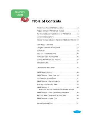 Teacher’s
 Guide

            Table of Contents
              A Letter from Project AWARE Foundation . . . . . . . . . . . . . . .3
              Preface – Using the AWARE Kids Package . . . . . . . . . . . . . . .4
              The Prescribed Learning Outcomes for AWARE Kids . . . . . . .6
              Component Descriptions . . . . . . . . . . . . . . . . . . . . . . . . . . .9
              National Science Education Standards (NSES) Correlations 10

              Crazy About Coral Reefs . . . . . . . . . . . . . . . . . . . . . . . . . . .12
              Caring for Coral Reef Activity Sheet . . . . . . . . . . . . . . . . . . .17
              Sharks Rule! . . . . . . . . . . . . . . . . . . . . . . . . . . . . . . . . . . . . .18
              Kelp – It’s a Forest Out There... . . . . . . . . . . . . . . . . . . . . . .22
              Do You Eat Kelp? Activity Sheet . . . . . . . . . . . . . . . . . . . . .26
              Go Wild With Whales and Dolphins . . . . . . . . . . . . . . . . . .27
              Totally Sea Turtles . . . . . . . . . . . . . . . . . . . . . . . . . . . . . . . .31

              Classroom Fun and Games . . . . . . . . . . . . . . . . . . . . . . . . .35

              AWARE Kids in Action . . . . . . . . . . . . . . . . . . . . . . . . . . . . .38
              AWARE Mission 1: Kids Clean Up! . . . . . . . . . . . . . . . . . . . .38
              Kids Clean Up Activity Sheet . . . . . . . . . . . . . . . . . . . . . . . .41
              AWARE Mission 2: Recycling Rocks! . . . . . . . . . . . . . . . . . . .42
              Recycling Rocks! Activity Sheet . . . . . . . . . . . . . . . . . . . . . .43
              AWARE Mission 3: . . . . . . . . . . . . . . . . . . . . . . . . . . . . . . .44
                Kids to the Rescue! Threatened Underwater Animals
              AWARE Mission 4: Way Cool Water Conservation . . . . . . . .46
              Way Cool Water Conservation Activity Sheet . . . . . . . . . . . .48
              AWARE Mission 5: Speak Out! . . . . . . . . . . . . . . . . . . . . . . .49

              Teacher Feedback Form . . . . . . . . . . . . . . . . . . . . . . . . . . .51




                                                                                                 1
 