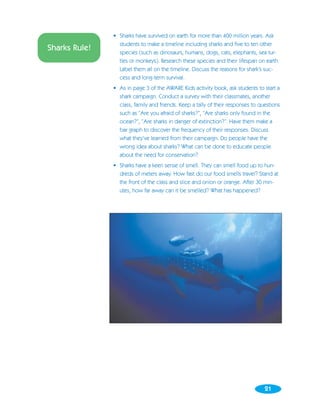 • Sharks have survived on earth for more than 400 million years. Ask
                 students to make a timeline including sharks and five to ten other
Sharks Rule!     species (such as dinosaurs, humans, dogs, cats, elephants, sea tur-
                 tles or monkeys). Research these species and their lifespan on earth.
                 Label them all on the timeline. Discuss the reasons for shark’s suc-
                 cess and long-term survival.
               • As in page 3 of the AWARE Kids activity book, ask students to start a
                 shark campaign. Conduct a survey with their classmates, another
                 class, family and friends. Keep a tally of their responses to questions
                 such as “Are you afraid of sharks?”, “Are sharks only found in the
                 ocean?”, “Are sharks in danger of extinction?”. Have them make a
                 bar graph to discover the frequency of their responses. Discuss
                 what they’ve learned from their campaign. Do people have the
                 wrong idea about sharks? What can be done to educate people
                 about the need for conservation?
               • Sharks have a keen sense of smell. They can smell food up to hun-
                 dreds of meters away. How fast do our food smells travel? Stand at
                 the front of the class and slice and onion or orange. After 30 min-
                 utes, how far away can it be smelled? What has happened?




                                                                                 21
 