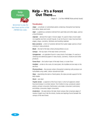 Kelp                Kelp – It’s a Forest
        Forests                Out There…
                                                           [Pages 2 – 3 of the AWARE Kids activity book]


 Remember to play the        Vocabulary:
kelp forest section of the   Algae – unicellular or multicellular plants containing chlorophyll and lacking
   AWARE Kids video.         true stems, leaves and roots.
                             Algin – a gelatinous substance derived from giant kelp and other algae, used as
                             a food thickener.
                             Alginate – derived from algin in brown algae. It’s used to help oil and water
                             mix together and form smooth liquids. It can be found in many food and bev-
                             erages, drugs, cosmetics, fertilizers and building materials.
                             Beta carotene – a form of carotene derived from green algae used as a food
                             coloring in many products.
                             Blade – the leaf of the kelp where photosynthesis occurs.
                             Canopy – the top layer of the kelp forest community.
                             Carrageenan – an ingredient found in many kinds of red algae. It’s used as a
                             clarifying and stabilizing agent in many foods, cosmetics, medicine and other
                             products.
                             Forest floor – the bottom layer of the kelp forest, or ocean floor.
                             Holdfast – similar to the roots of a land plant, the holdfast anchors kelp to the
                             sea floor.
                             Photosynthesis – the process where chlorophyll-containing cells produce car-
                             bohydrates using water, carbon dioxide and light.
                             Stipe – resembling the stems of land plants, the stipe provide support for the
                             kelp blades.
                             Stock – see stipe
                             Trophic levels – a segment of the food chain in which all organisms obtain
                             food and energy in a similar manner. From bottom to top: producers (green
                             plants); primary consumers (herbivores); secondary consumers (carnivores);
                             and tertiary consumers (larger consumers).
                             Understory – the area below the kelp forest canopy that comprises algae of
                             medium height much like the shrubs, bushes and saplings found beneath the
                             canopy of the land forest.




   22
 