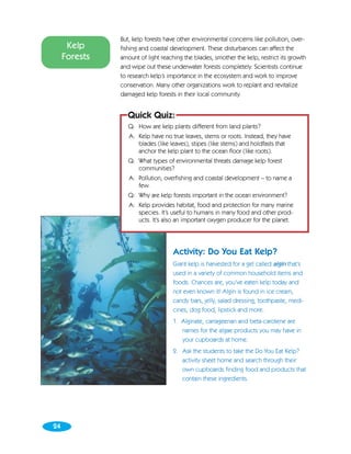 But, kelp forests have other environmental concerns like pollution, over-
      Kelp     fishing and coastal development. These disturbances can affect the
     Forests   amount of light reaching the blades, smother the kelp, restrict its growth
               and wipe out these underwater forests completely. Scientists continue
               to research kelp’s importance in the ecosystem and work to improve
               conservation. Many other organizations work to replant and revitalize
               damaged kelp forests in their local community.


                 Quick Quiz:
                  Q: How are kelp plants different from land plants?
                  A: Kelp have no true leaves, stems or roots. Instead, they have
                     blades (like leaves), stipes (like stems) and holdfasts that
                     anchor the kelp plant to the ocean floor (like roots).
                  Q: What types of environmental threats damage kelp forest
                     communities?
                  A: Pollution, overfishing and coastal development – to name a
                     few.
                  Q: Why are kelp forests important in the ocean environment?
                  A: Kelp provides habitat, food and protection for many marine
                     species. It’s useful to humans in many food and other prod-
                     ucts. It’s also an important oxygen producer for the planet.




                                    Activity: Do You Eat Kelp?
                                    Giant kelp is harvested for a gel called algin that’s
                                    used in a variety of common household items and
                                    foods. Chances are, you’ve eaten kelp today and
                                    not even known it! Algin is found in ice cream,
                                    candy bars, jelly, salad dressing, toothpaste, medi-
                                    cines, dog food, lipstick and more.
                                    1. Alginate, carrageenan and beta-carotene are
                                       names for the algae products you may have in
                                       your cupboards at home.
                                    2. Ask the students to take the Do You Eat Kelp?
                                       activity sheet home and search through their
                                       own cupboards finding food and products that
                                       contain these ingredients.




24
 