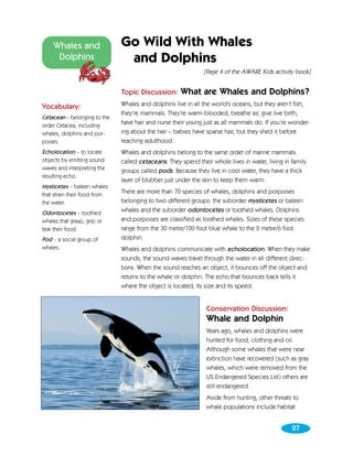Whales and                Go Wild With Whales
     Dolphins                  and Dolphins
                                                              [Page 4 of the AWARE Kids activity book]


                              Topic Discussion:      What are Whales and Dolphins?
Vocabulary:                   Whales and dolphins live in all the world’s oceans, but they aren’t fish,
                              they’re mammals. They’re warm-blooded, breathe air, give live birth,
Cetacean - belonging to the
order Cetacea, including
                              have hair and nurse their young just as all mammals do. If you’re wonder-
whales, dolphins and por-     ing about the hair – babies have sparse hair, but they shed it before
poises.                       reaching adulthood.
Echolocation – to locate      Whales and dolphins belong to the same order of marine mammals
objects by emitting sound     called cetaceans. They spend their whole lives in water, living in family
waves and interpreting the    groups called pods. Because they live in cool water, they have a thick
resulting echo.
                              layer of blubber just under the skin to keep them warm.
Mysticetes – baleen whales
that strain their food from
                              There are more than 70 species of whales, dolphins and porpoises
the water.                    belonging to two different groups: the suborder mysticetes or baleen
Odontocetes – toothed         whales and the suborder odontocetes or toothed whales. Dolphins
whales that grasp, grip or    and porpoises are classified as toothed whales. Sizes of these species
tear their food.              range from the 30 metre/100 foot blue whale to the 2 metre/6 foot
Pod – a social group of       dolphin.
whales.                       Whales and dolphins communicate with echolocation. When they make
                              sounds, the sound waves travel through the water in all different direc-
                              tions. When the sound reaches an object, it bounces off the object and
                              returns to the whale or dolphin. The echo that bounces back tells it
                              where the object is located, its size and its speed.


                                                               Conservation Discussion:
                                                               Whale and Dolphin
                                                               Years ago, whales and dolphins were
                                                               hunted for food, clothing and oil.
                                                               Although some whales that were near
                                                               extinction have recovered (such as gray
                                                               whales, which were removed from the
                                                               US Endangered Species List) others are
                                                               still endangered.
                                                               Aside from hunting, other threats to
                                                               whale populations include habitat


                                                                                                 27
 