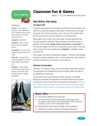 Classroom Fun & Games
   Fun & Games                                               [Pages 5 – 10 of the AWARE Kids activity book]


                                  Fish ID/Fun Fish Facts
Vocabulary:                       All About Fish
Anal fin – the median fin         Just about everywhere you find water, you’ll find fish. From colorful coral
located on the underside of       reef fish to enormous migrating whale sharks. Fish are found in all types
a fish, between the anus and      of aquatic environments and they come in all sizes. The smallest fish is
the caudal fin. Not all fish
                                  the tiny pygmy goby while the largest fish is the whale shark.
have an anal fin.
Caudal fin – the tail fin.
                                  What makes a fish unique? They have scales, fins and strong tails that
                                  provide protection, help them steer and propel through the water. In
Dorsal fin – the fin on the
back or top of an aquatic
                                  general, most fish have caudal, dorsal, anal, pelvic and pectoral fins.
animal.                           The size and shape of a fish’s fins can provide clues to where it lives and
Pectoral fin – the pair of fins
                                  what it may eat. Fish eat everything from plankton, to shellfish, insects
toward the front of the fish’s    and other fish.
body.                             Like humans, fish have an internal bony skeleton. They are cold-blooded
Pelvic fin – the pair of fins     and don’t need the protection of fur or hair to keep them warm. They are
on the underside of the fish’s    the same temperature as the water in which they live.
body, behind the pectoral
fins.
                                  Fisheries Conservation
Plankton – small, usually
microscopic, plants (phyto-       Fish thrive in all types of waters. But, as with other underwater creatures,
plankton) or animals (zoo-        fish populations are threatened by human activities. Many fish species
plankton) found in aquatic        are depleting at a rapid rate.
ecosystems.
                                  Human actions such as overfishing, bycatch, pollution and habitat
                                  destruction eliminate fish populations and habitat. We have the power
                                  to reverse this trend. The first step is awareness and education. Talk with
                                  your students about the ways in which we rely on fish across the globe.
                                  Speak about fisheries issues in your area and what can be done to help.


                                     Quick Quiz:
                                     Q: How are fish different than mammals?
                                     A: Fish have scales, fins and strong tails to help propel them
                                        through the water. They’re cold-blooded and don’t need the
                                        protection of fur or hair to keep them warm.
                                     Q: What kinds of human actions threaten fish populations?
                                     A: Overfishing, bycatch, pollution and habitat destruction.
© Wolcott Henry



                                                                                                       35
 