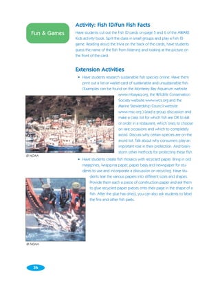 Activity: Fish ID/Fun Fish Facts
  Fun & Games   Have students cut out the Fish ID cards on page 5 and 6 of the AWARE
                Kids activity book. Split the class in small groups and play a Fish ID
                game. Reading aloud the trivia on the back of the cards, have students
                guess the name of the fish from listening and looking at the picture on
                the front of the card.


                Extension Activities
                 • Have students research sustainable fish species online. Have them
                   print out a list or wallet card of sustainable and unsustainable fish.
                   (Examples can be found on the Monterey Bay Aquarium website
                                            www.mbayaq.org, the Wildlife Conservation
                                            Society website www.wcs.org and the
                                            Marine Stewardship Council website
                                            www.msc.org.) Lead a group discussion and
                                            make a class list for which fish are OK to eat
                                            or order in a restaurant, which ones to choose
                                            on rare occasions and which to completely
                                            avoid. Discuss why certain species are on the
                                            avoid list. Talk about why consumers play an
                                            important role in their protection. And brain-
                                            storm other methods for protecting these fish.
© NOAA
                 • Have students create fish mosaics with recycled paper. Bring in old
                   magazines, wrapping paper, paper bags and newspaper for stu-
                   dents to use and incorporate a discussion on recycling. Have stu-
                       dents tear the various papers into different sizes and shapes.
                       Provide them each a piece of construction paper and ask them
                       to glue recycled paper pieces onto their page in the shape of a
                       fish. After the glue has dried, you can also ask students to label
                       the fins and other fish parts.




© NOAA




   36
 