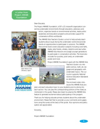A Letter from
Project AWARE
  Foundation

                          Dear Educator,
                          The Project AWARE Foundation, a 501 c(3) nonprofit organization con-
                          serving underwater environments through education, advocacy and
                                action, organizes hands-on environmental activities, leads public
                                awareness and education programs and provides support for
                                conservation efforts worldwide.
                                The AWARE Kids Teacher’s Guide is a tool to help actively teach
                                students about issues facing the underwater world and provide
                                hands-on opportunities to participate in solutions. The AWARE
                                Kids activity book covers education subjects including coral reefs,
                                              sharks, kelp forests, whales, dolphins and sea turtles.
                                              AWARE Kids Missions encourage younger generations
                                              to participate in conservation activities. The book also
                                              includes fun puzzles, post cards, an underwater
                                              poster and more.
                                            Project AWARE Foundation’s goal with the AWARE Kids
                                                                   Teacher’s Guide is to inte-
                                                                   grate science, math, art, lan-
      Mare Marine Club,
                                                                   guage and geography with
      Okinawa, Japan
                                                                   underwater topics. The cur-
                                                                   riculum supports National
                                                                   Science Education Standards
                                                                   as identified.
                                                                      The enclosed video intro-
                                                                      duces the AWARE Kids pro-
                          gram and each education topic to your students prior to diving into
                          each section. You can play the corresponding portions of the video as
                          mentioned in this guide. Please also begin by playing the AWARE Kids
                          feature to generate excitement about participating in the program.
                          Thank you for helping educate primary students about the underwater
                          environment. Please feel free to provide us your comments and sugges-
                          tions using the survey at the back of the guide. Your opinions and partic-
                          ipation are appreciated.

                          Sincerely,


                          Project AWARE Foundation

                                                                                               3
                                                                                               3
 