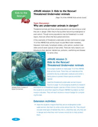 AWARE Mission 3: Kids to the Rescue!
     Kids to the            Threatened Underwater Animals
       Rescue!
                                                            [Page 14 of the AWARE Kids activity book]


                            Topic Discussion:
                            Why are underwater animals in danger?
                            Threatened animals are those whose populations are becoming so small
                            they are in danger. Often they’re facing either becoming endangered or
                            even extinct. Though some populations may be threatened in a small
                            region, there are others that face global extinction.
                            A few examples of threatened underwater animals mentioned on page
                            14 of the AWARE Kids activity book include West Indian manatees,
                            Hawaiian monk seals, humpback whales, coho salmon, southern river
                            otters and all seven species of sea turtles. There are many reasons con-
                            tributing to their decline: habitat loss, pollution, overfishing and disease
                                                 to name a few.


                                                AWARE Mission 3:
                                                Kids to the Rescue!
                                                Threatened Underwater Animals
                                                Encourage students to read page 14 of the AWARE
                                                Kids activity book. There they will read about the
                                                problems facing underwater creatures and what is
                                                being done to protect these species and their
                                                habitat.
                                                Lead the threatened underwater animal mission
                                                found on page 14, encouraging students to research
Manatee Photo Courtesy of   and report on a threatened aquatic species of their choice. Encourage
Robert Zimmerman
                            the students to send their report to Project AWARE Foundation as their
                            mission indicates. They will each receive a mission badge for complet-
                            ing this task.


                            Extension Activities:
                             • Have the students imagine that they are an endangered under-
                               water animal. Ask them to write a story about their life. They should
                               include what type of habitat they live in, what they eat, why they are
                               in danger and what they wish humans would do to help protect
                               them.

    44
 