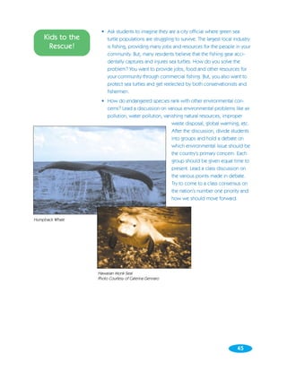 • Ask students to imagine they are a city official where green sea
    Kids to the       turtle populations are struggling to survive. The largest local industry
      Rescue!         is fishing, providing many jobs and resources for the people in your
                      community. But, many residents believe that the fishing gear acci-
                      dentally captures and injures sea turtles. How do you solve the
                      problem? You want to provide jobs, food and other resources for
                      your community through commercial fishing. But, you also want to
                      protect sea turtles and get reelected by both conservationists and
                      fishermen.
                    • How do endangered species rank with other environmental con-
                      cerns? Lead a discussion on various environmental problems like air
                      pollution, water pollution, vanishing natural resources, improper
                                                      waste disposal, global warming, etc.
                                                      After the discussion, divide students
                                                      into groups and hold a debate on
                                                      which environmental issue should be
                                                      the country’s primary concern. Each
                                                      group should be given equal time to
                                                      present. Lead a class discussion on
                                                      the various points made in debate.
                                                      Try to come to a class consensus on
                                                      the nation’s number one priority and
                                                      how we should move forward.



Humpback Whale




                  Hawaiian Monk Seal
                  Photo Courtesy of Caterina Gennaro




                                                                                       45
 