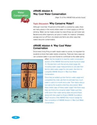 AWARE Mission 4:
   Water
               Way Cool Water Conservation
Conservation
                                               [Page 15 of the AWARE Kids activity book]


               Topic Discussion:      Why Conserve Water?
               Although more than 70 percent of the earth is covered by water, there
               are many places in the world where water is in short supply or unfit for
               drinking. Water can be made unclean by many things we can’t even see.
               Bacteria and other organisms can grow in water, for instance. Untreated
               sewage and run-off from city streets and farms are other ways that
               waters become contaminated.


               AWARE Mission 4: Way Cool Water
               Conservation
               Since every living thing on earth needs water to survive, its important for
               students to know that water needs conserving. There are many ways we
               can conserve water in our own homes to contribute to the water saving
                                effort. Ask the students to read the water conservation
                                section of the AWARE Kids activity book found on page
                                15. Provide them with the activity sheet (page 48)
                                including water usage measurements to calculate their
                                family’s daily water usage for one week. Ask them to
                                complete AWARE Mission 4: Way Cool Water
                                Conservation.
                               Once they’ve added up their family’s water usage and
                               completed the chart, ask them to estimate how much
                               water is used in a month and a year. Then lead a discus-
                               sion asking the students what they discovered. Were
                               there certain days of heavy water usage? Are there ways
                               they can think of to conserve water? Make sure they
                               write down their water-saving ideas and send these
                               along with their graph to Project AWARE Foundation.
                               They’ll receive a free AWARE Kids mission badge for
                               their completion of AWARE Mission 4: Way Cool Water
                               Conservation.




46
 