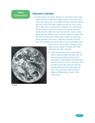 Water       Extension Activities:
 Conservation
                • Divide students into groups. Ask them to wear gloves while collect-
                  ing four samples of water from different local sources (local creek,
                  ocean, river, faucet, etc.) in a jar. Make sure they use masking tape to
                  label the source of the water collected on each jar. Cover jar with
                  white coffee filters and secure them to the top with rubber bands.
                  Ask the students to tip the jar so some of the sample is poured
                  directly onto the coffee filter. Note how the filters of each sample
                  appear. Are they different colors? Are there organisms caught in the
                  filter? How do they smell? Older students make like to test water
                  quality parameters such as pH, nitrate and phosphate concentra-
                  tions. They may also use a microscope to look for and identify plant
                                      and animal life in each sample. Does your local
                                      water authority regularly test these sites? What
                                      information have they collected?
                                      • Study the continuous flow of water. Ask stu-
                                        dents to draw and label the water cycle. The
                                        cycle should include and illustrate water
                                        evaporation, cloud saturation and water falling
                                        to earth in the form of rain. It should also show
                                        rainwater carrying dirt, trash and chemicals
                                        through gutters and storm drains back into
                                        lakes, rivers and oceans. Discuss how this
                                        relates to AWARE Mission 1 and 2 of the
                                        activity book.




© NOAA




                                                                                   47
 