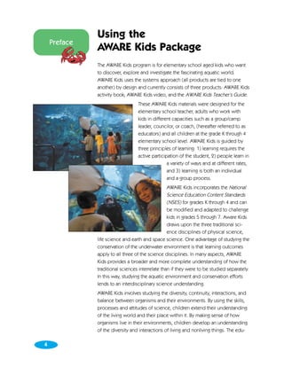 Using the
    Preface
              AWARE Kids Package
              The AWARE Kids program is for elementary school aged kids who want
              to discover, explore and investigate the fascinating aquatic world.
              AWARE Kids uses the systems approach (all products are tied to one
              another) by design and currently consists of three products: AWARE Kids
              activity book; AWARE Kids video, and the AWARE Kids Teacher’s Guide.
                                  These AWARE Kids materials were designed for the
                                  elementary school teacher, adults who work with
                                  kids in different capacities such as a group/camp
                                  leader, councilor, or coach, (hereafter referred to as
                                  educators) and all children at the grade K through 4
                                  elementary school level. AWARE Kids is guided by
                                  three principles of learning: 1) learning requires the
                                  active participation of the student, 2) people learn in
                                                 a variety of ways and at different rates,
                                                 and 3) learning is both an individual
                                                 and a group process.
                                                  AWARE Kids incorporates the National
                                                  Science Education Content Standards
                                                  (NSES) for grades K through 4 and can
                                                  be modified and adapted to challenge
                                                  kids in grades 5 through 7. Aware Kids
                                                  draws upon the three traditional sci-
                                                  ence disciplines of physical science,
              life science and earth and space science. One advantage of studying the
              conservation of the underwater environment is that learning outcomes
              apply to all three of the science disciplines. In many aspects, AWARE
              Kids provides a broader and more complete understanding of how the
              traditional sciences interrelate than if they were to be studied separately.
              In this way, studying the aquatic environment and conservation efforts
              lends to an interdisciplinary science understanding.
              AWARE Kids involves studying the diversity, continuity, interactions, and
              balance between organisms and their environments. By using the skills,
              processes and attitudes of science, children extend their understanding
              of the living world and their place within it. By making sense of how
              organisms live in their environments, children develop an understanding
              of the diversity and interactions of living and nonliving things. The edu-

4
 