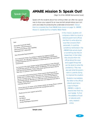 AWARE Mission 5: Speak Out!
Speak Out!                                                                      [Page 16 of the AWARE Kids activity book]

                                     Speak with the students about how writing a letter can often be a good
                                     way to show your support for an issue and tell people about your con-
                                     cerns and ideas for protecting the underwater environment. Instruct
                                     them to complete their final AWARE Kids mission on page 16. AWARE
                                     Mission 5: Speak Out! For a Healthy Water Planet.
                                                                                                In this mission, students will
                                                                                                 compose a letter to a local or
                                                                                                 national government official.
                                                                                                  Ask them to write about an
Date                                                                                              issue that concerns them
                      Smith
           Somebody                                                                                personally. It could be
Honorable
           of Rep resentatives
U.S. House           se Office B
                                uilding                                                            something mentioned in the
2222 So mething Hou
                        5555                                                                        AWARE Kids activity book
             D.C. 22222-
 Washington
                                                                                                    or something else they’ve
                               sentative,
                able Repre
  Dear Honor                                                      pport of sh
                                                                               ark                   researched. In their letter
                                                     press my su                 entary,
                          tizen, I’m  writing to ex         e Wash ington Elem           ater         they should inform the
  As a co    ncerned ci            ade stud  ent at Georg         ecies in  the underw
                on . As a 4th gr              tanc  e of shark sp                                      official about the issue
   conser vati                   t the impor
                 arning abou
   I’ve been le                                                                                        and suggest things that
                  t.                                                                      se
    environmen                                                             today. Becau
                                                             populations                    to
                                      angers fa cing shark             ey are  vulnerable               can be done to solve the
                    of  the many d              mber of   offspring, th         ed on ly for
     I’ve learned                  and low nu                      ies are fish                         problem(s). They may
                   te maturity                       y shark spec
     of sharks la                    e. Today, man
                     hing pressur               k finning.                                               also ask what the govern-
      most any fis                 called shar
                      a practice
      their fins, in                                                         percent of                  ment is currently doing
                                                               orts that 95
                                                 e Times rep         things that
                                                                                   humans
                                    d by Scienc         e are many
                      l conducte                nd ther                         ideas to                  to improve the situation.
       A recent pol               ct sharks. A                    ncerns and
        people w  ant to prote             is to ex press our co          tection law
                                                                                       s are
                            ct them. One                    re shark pro                    is         Students must address
        can  do to prote             y idea is to make su           supporte  d and what
                      t officials. M               law s have you
        governmen                     protection                                                       the letter to the official
                      hat kinds of
         in place. W
                       eing done?                                                        continue       directly and mail a
         currently b                                                         ng. Please
                                                               arks are faci
                                      are of the  dangers sh              policie s.                    copy to Project
                         you are aw                          anagement
          I know that                          ction and m
                         better  shark prote                                                             AWARE in order to
          to work for
                                                 d action.                                               receive their final mis-
                                    support an
            Thank yo  u for your                                                                          sion badge. To find
                                                                                                          the address of local
          Sincerely,
          Joe Wilson                                                                                       or national politi-
                       udent
           4th grade st             entary                                                                 cians, research
                        hington Elem
           George Was
                                                                                                            online.


                                     Sample Letter


                                                                                                                           49
 