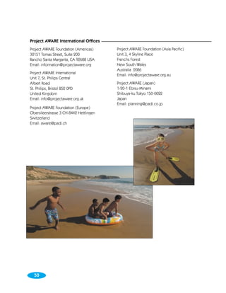 Project AWARE International Offices
Project AWARE Foundation (Americas)      Project AWARE Foundation (Asia Pacific)
30151 Tomas Street, Suite 200            Unit 3, 4 Skyline Place
Rancho Santa Margarita, CA 92688 USA     Frenchs Forest
Email: information@projectaware.org      New South Wales
                                         Australia 2086
Project AWARE International
                                         Email: info@projectaware.org.au
Unit 7, St. Philips Central
Albert Road                              Project AWARE (Japan)
St. Philips, Bristol BS2 0PD             1-20-1 Ebisu-Minami
United Kingdom                           Shibuya-ku Tokyo 150-0022
Email: info@projectaware.org.uk          Japan
                                         Email: planning@padi.co.jp
Project AWARE Foundation (Europe)
Obersileerstrasse 3 CH-8442 Hettlingen
Switzerland
Email: aware@padi.ch




  50
 