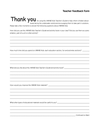 Teacher Feedback Form


                                     for using the AWARE Kids Teacher’s Guide to help inform children about
                           issues facing the underwater world and encouraging them to take part in solutions.
Please take a few moments to answer the following questions about AWARE Kids.

How did you use the AWARE Kids Teacher’s Guide and activity book in your class? Did you use them as a pres-
entation, part of a unit or other activity?
___________________________________________________________________________________________
___________________________________________________________________________________________
___________________________________________________________________________________________
___________________________________________________________________________________________

How much time did you spend on AWARE Kids: each education section, fun and activities sections? ________
___________________________________________________________________________________________
___________________________________________________________________________________________
___________________________________________________________________________________________
___________________________________________________________________________________________

What did you like about the AWARE Kids Teacher’s Guide and activity book? _____________________________
___________________________________________________________________________________________
___________________________________________________________________________________________
___________________________________________________________________________________________
___________________________________________________________________________________________

How would you improve the AWARE Kids materials? _______________________________________________
___________________________________________________________________________________________
___________________________________________________________________________________________
___________________________________________________________________________________________
___________________________________________________________________________________________

What other types of educational materials would be useful to you? _____________________________________
___________________________________________________________________________________________
___________________________________________________________________________________________
___________________________________________________________________________________________
___________________________________________________________________________ Continued on Back
 