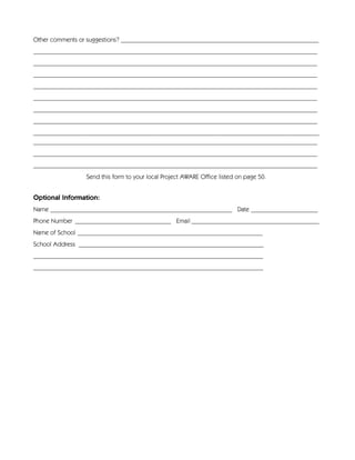Other comments or suggestions? ______________________________________________________________
_________________________________________________________________________________________
_________________________________________________________________________________________
_________________________________________________________________________________________
_________________________________________________________________________________________
_________________________________________________________________________________________
_________________________________________________________________________________________
_________________________________________________________________________________________
_________________________________________________________________________________________
_________________________________________________________________________________________
_________________________________________________________________________________________
_________________________________________________________________________________________
                 Send this form to your local Project AWARE Office listed on page 50.


Optional Information:
Name _________________________________________________________ Date _____________________
Phone Number ______________________________ Email ________________________________________
Name of School __________________________________________________________
School Address __________________________________________________________
________________________________________________________________________
________________________________________________________________________
 