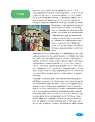 cator-led activities, provided in the AWARE Kids Teacher’s Guide,
          encourage children to research animals and plants in a variety of habitats
Preface   to determine the effects of structure and behavior on both individuals
          and species within that environment. Children demonstrate their knowl-
          edge of how animals adapt to their surroundings by completing the
          activities outlined in the AWARE Kids activity book. Students can further
                                       demonstrate their knowledge of how animals
                                       adapt to their surroundings by completing
                                       some of the educator-led extension activities
                                       outlined in the AWARE Kids Teacher’s Guide.
                                      AWARE Kids encourages the use of simple
                                      machines or scientific tools to make tasks eas-
                                      ier, determine their characteristics and uses.
                                      Many of the activities in the AWARE Kids
                                      activity book require children to use devices
                                      to measure, calculate, compare and contrast
                                      results.
          AWARE Kids also helps children develop an understanding of the forces,
          processes and dynamic life-supporting qualities of the Earth. Knowledge
          of the Earth’s fresh and saltwater resources is relevant to an understand-
          ing of our environment and our existence. Students experiment to deter-
          mine how water is important to all life forms. They consider issues of
          water use from various perspectives and identify ways in which water is
          used responsibly in their community. Students demonstrate their scientif-
          ic skills and processes when they use a variety of media to communicate
          the results of their investigations and act on their findings in a responsi-
          ble manner.
          Studying the conservation of the underwater environment through the
          AWARE Kids materials is more than integrating the traditional science dis-
          ciplines to examine the aquatic realm. It is about studying science itself.
          Science as a way of thinking, as it relates to technology, its social influ-
          ence and its history. Therefore, the study of the underwater environment
          and its conservation involves four content areas beyond the traditional
          science disciplines. They are science as inquiry, science and technology,
          science in personal and social perspectives and the historical nature of
          science. AWARE Kids interweaves the traditional science content and
          these four additional content areas through each of the five core topic
          sections, the classroom and games section and the five AWARE missions.




                                                                               5
 