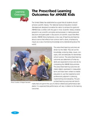 Learning                  The Prescribed Learning
     Outcomes                   Outcomes for AWARE Kids

                                The United States has established as a goal that all students should
                                achieve scientific literacy. The National Science Education Content
                                Standards are designed to enable the nation to achieve this goal and
                                AWARE Kids is written with this goal in mind. Scientific literacy enables
                                people to use scientific principles and processes in making personal
                                decisions and participate in discussions of scientific issues that affect
                                society. AWARE Kids emphasizes a new way of teaching and learning
                                about science that reflects how science itself is done, emphasizing
                                inquiry as a way of achieving knowledge and understanding about the
                                world.
                                                                  The prescribed learning outcomes are
                                                                  driven by the NSES. They set out the
                                                                  knowledge, enduring ideas, issues, con-
                                                                  cepts, skills and attitudes for elementary
                                                                  school science. The prescribed learning
                                                                  outcomes are statements of what stu-
                                                                  dents are expected to know and do by
                                                                  completing the AWARE Kids activities.
                                                                  The prescribed learning outcomes are
                                                                  clearly stated, expressed in measurable
                                                                  terms and have been written to enable
                                                                  educators to use their experience and
                                                                  professional judgment in planning,
                                                                  implementing and evaluating. The pre-
                                                                  scribed learning outcomes are bench-
Photo Courtesy of Megan Saunders
                                 marks that will permit the use of criterion-referenced performance stan-
                                 dards. It is expected that performance will vary in relation to the learning
                                 outcomes.




     6
 