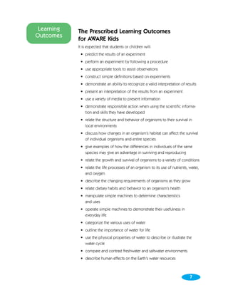 Learning   The Prescribed Learning Outcomes
Outcomes
            for AWARE Kids
            It is expected that students or children will:
             • predict the results of an experiment
             • perform an experiment by following a procedure
             • use appropriate tools to assist observations
             • construct simple definitions based on experiments
             • demonstrate an ability to recognize a valid interpretation of results
             • present an interpretation of the results from an experiment
             • use a variety of media to present information
             • demonstrate responsible action when using the scientific informa-
               tion and skills they have developed
             • relate the structure and behavior of organisms to their survival in
               local environments
             • discuss how changes in an organism’s habitat can affect the survival
               of individual organisms and entire species
             • give examples of how the differences in individuals of the same
               species may give an advantage in surviving and reproducing
             • relate the growth and survival of organisms to a variety of conditions
             • relate the life processes of an organism to its use of nutrients, water,
               and oxygen
             • describe the changing requirements of organisms as they grow
             • relate dietary habits and behavior to an organism’s health
             • manipulate simple machines to determine characteristics
               and uses
             • operate simple machines to demonstrate their usefulness in
               everyday life
             • categorize the various uses of water
             • outline the importance of water for life
             • use the physical properties of water to describe or illustrate the
               water cycle
             • compare and contrast freshwater and saltwater environments
             • describe human effects on the Earth’s water resources



                                                                                 7
 