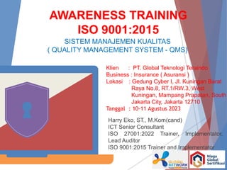 AWARENESS TRAINING
ISO 9001:2015
SISTEM MANAJEMEN KUALITAS
( QUALITY MANAGEMENT SYSTEM - QMS)
Harry Eko, ST., M.Kom(cand)
ICT Senior Consultant
ISO 27001:2022 Trainer, Implementator,
Lead Auditor
ISO 9001:2015 Trainer and Implementator
Klien : PT. Global Teknologi Teraindo
Business : Insurance ( Asuransi )
Lokasi : Gedung Cyber I, Jl. Kuningan Barat
Raya No.8, RT.1/RW.3, West
Kuningan, Mampang Prapatan, South
Jakarta City, Jakarta 12710
Tanggal : 10-11 Agustus 2023
 