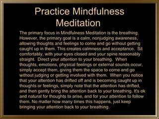 Practice Mindfulness Meditation  <ul><li>The primary focus in Mindfulness Meditation is the breathing. However, the primar...