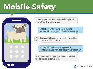 Log Out
Limit exposure. Attackers collect phone
numbers from the web.
Enable security features, including
passwords, encryption, and remote wipe.
Log OutSet Bluetooth devices to non-discoverable
so others can’t find them.
Ensure GPS features are properly
configured and not disclosing your location.
Be careful what apps you download and
keep those secured too.
 