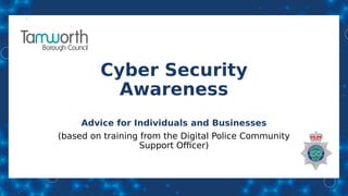 Cyber Security
Awareness
Advice for Individuals and Businesses
(based on training from the Digital Police Community
Support Officer)
 