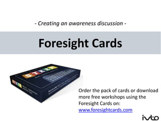 - Creating an awareness discussion -


 Foresight Cards


                 Order the pack of cards or download
                 more free workshops using the
                 Foresight Cards on:
                 www.foresightcards.com
 