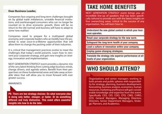 Dear Business Leader,
Companies face ongoing and long-term challenges brought
on by global trade imbalances, unstable financial institu-
tions, and overleveraged consumers who can no longer be
counted on to drive economic growth, there will be no
return to the ‘old normal,’ and business will have to adapt to
some‘new realities’
Companies need to prepare for a multispeed global
economy, and corporate leaders who act boldly have the po-
tential to seize once-in-a-lifetime opportunities that will
allow them to change the pecking order of their industries.
It is critical that management practices evolve to meet the
challenges that today's world presents. Learn how to rein-
vent your corporate strategy, and gain new insights on strat-
egy, innovation and implementation.
NEXT GENERATION STRATEGY event provides a dynamic mix
of the very latest thinking from cutting edge business minds,
change drivers, and agenda setters. Benefit from their per-
spectives on these fundamental areas and take away action-
able ideas that will allow you to move forward with ever
greater success.
AWARENESS
PS: There are two strategy choices: Do what everyone else
is doing only better, cheaper, or faster. Or do something
different and truly distinctive. This event offers essential
insights into how to do the later.
NEXT GENERATION STRATEGY event brings you an
incredible line-up of speakers that has been specifi-
cally tailored to provide you with the latest insights on
four overarching areas, critical to the success of any
organization. You will learn how to:
TAKE HOME BENEFITS
WHO SHOULD ATTEND?
Understand the new global context in which your busi-
ness operates.
Translate the strategy into superior performance at all
levels of your organization.
Reset your corporate strategy for the new norm.
Safeguard the long-term health of your company.
Lead a culture of innovation within your company.
Employ game-changing strategies.
Organizations and senior managers working in
both private and public spheres with responsibil-
ity for strategy, planning, business development,
forecasting, business analysis, economics, human
resources,marketingandfinancewillgainconsid-
erable knowledge and expertise from this event.
Specifically CEO, CIO, COO, CFO, CMO, CHRO,
CCO, General Managers, Managing Directors,
Directors, Senior Department Managers, Strate-
gic Planners, and Academics.
 