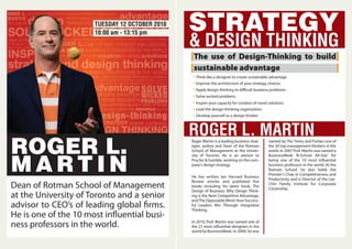 ROGER L.
M A RT I N
Dean of Rotman School of Management
at the University of Toronto and a senior
advisor to CEO’s of leading global firms.
He is one of the 10 most influential busi-
ness professors in the world.
STRATEGY
& DESIGN THINKING
The use of Design-Thinking to build
sustainable advantage
Think like a designer to create sustainable advantage
Lead the design-thinking organization
Develop yourself as a design thinker
Improve the architecture of your strategy choices
Apply design thinking to difficult business problems
Solve wicked problems
Inspire your capacity for creation of novel solutions
ROGER L. MARTINRoger Martin is a leading business strat-
egist, author and Dean of the Rotman
School of Management at the Univer-
sity of Toronto. He is an advisor to
Procter & Gamble, working on the com-
pany's design strategy.
He has written ten Harvard Business
Review articles and published five
books including his latest book, The
Design of Business: Why Design Think-
ing is the Next Competitive Advantage,
andThe Opposable Mind: How Success-
ful Leaders Win Through Integrative
Thinking.
In 2010, Prof. Martin was named one of
the 27 most influential designers in the
world by BusinessWeek. In 2009, he was
named by The Times and Forbes one of
the 50 top management thinkers in the
world. In 2007 Prof. Martin was named a
BusinessWeek 'B-School All-Star' for
being one of the 10 most influential
business professors in the world. At the
Rotman School, he also holds the
Premier's Chair in Competitiveness and
Productivity and is Director of the Lee-
Chin Family Institute for Corporate
Citizenship.
TUESDAY 12 OCTOBER 2010
10:00 am - 13:15 pm
 