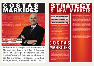 Professor of Strategic and International
Management, holds the Robert P. Bauman
Chair of Strategic Leadership at the
LondonBusinessSchool.andworkasadvi-
sor for numerous companies including
Pirelli, Unilever, Honeywell, Nestlé,.... etc.
STRATEGY
& NEW MARKETS
TUESDAY 12 OCTOBER 2010
14:15 pm - 17:30 pm
How to create new
marketspacein es-
tablished industry
Discovering new customers and
new ways of competing in your mar-
kets by breaking the rules.
Institutionalizingacultureofinnova-
tion in your companies.
Responding to disruptive strategic
innovations in your markets.
Energizing your people to achieve
stretch goals through radical innova-
tion.
C O S T A S
MARKIDESProfessor of Strategic and International
Management and holds the Robert P.
Bauman Chair of Strategic Leadership
at the London Business School. He
received his BA (Distinction) and MA in
Economics from Boston University, and
hisMBAandDBAfromtheHarvardBusi-
ness School.
He has done research and published on
the topics of strategic innovation,
business-model innovation, diversifica-
tion and international acquisitions. His
books include: (i) All the Right Moves: A
Guide to Crafting Breakthrough Strat-
egy,(ii)FastSecond:HowSmartCompa-
nies Bypass Radical Innovation to Enter
and Dominate New Markets, (iii) Game-
Changing Strategies: How to Create
new Market Space in Established Indus-
tries by Breaking the Rules, and (iv) Stra-
tegic Thinking for the next economy.
His current research interests include
the management of diversified firms
and the use of innovation and creativity
to achieve strategic breakthroughs.
C O S T A S
MARKIDES
 