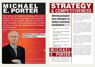 STRATEGY
& COMPETITIVENESS
Theessentialeconomicsofcompeti-
tion.
How to make a unique, sustainable
strategic position?
Why do good managers choose bad
strategies?
How to grow without undermining
the strategy?
How to Internationalize your strat-
egy?
Organizing your company to
support strategy.
Harvard Business School Professor
Michael E. Porter is the world’s most
inﬂuential thinker on competitive strat-
egy and international competitiveness,
Winning competi-
tive strategies in
today’s uncertain
marketplace
MICHAEL
E. PORTER
helping companies and governments
develop their competitiveness initia-
tives. He is the Bishop William Law-
rence University Professor at the Har-
vard Business School.
A Six-time recipient, McKinsey Award,
with four ﬁrst-place honors, fourth
faculty member in Harvard Business
School history to earn the distinction
of University Professor and Recipient,
ﬁrst-ever Distinguished Award for Con-
tribution to the to the Field of Manage-
ment, from the International Academy
of Management.
He leads the Institute for Strategy and
Competitiveness, created jointly by Har-
vard University and Harvard Business
School to further his work. He also
leads the school’s executive education
programs for CEOs of billion-dollar
and larger corporations.
Professor Porter has led the research to
create the Global Competitiveness
Report. He is the author of 16 books
and over 85 articles, including works in
several subcategories of competition.
His books include Cases in Competitive
Strategy, On Competition, Competitive
Advantage and Competitive Strategy
MICHAEL
E. PORTER
The father of modern strategy, the most
influential living strategist and business
thinker in the world, and the fourth fac-
ulty member in Harvard Business School
history to earn the distinction of Univer-
sity Professor
WEDNESDAY 13 OCTOBER 2010
09:00 am - 12:00 pm
 