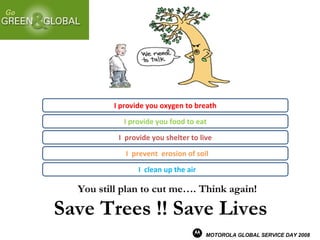 You still plan to cut me…. Think again! Save Trees !! Save Lives I  clean up the air I provide you oxygen to breath I  prevent  erosion of soil I provide you food to eat I  provide you shelter to live MOTOROLA GLOBAL SERVICE DAY 2008 