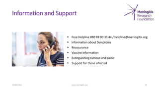 Information and Support
25/04/2023 www.meningitis.org 29
 Free Helpline 080 88 00 33 44 / helpline@meningitis.org
 Information about Symptoms
 Reassurance
 Vaccine information
 Extinguishing rumour and panic
 Support for those affected
 