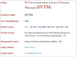 College : Sir Vishveswaraiah Institute of Science & Technology,
Madanapalle (SVTM)
EAMCET CODE : SVTM
Year of Establishment : 2006
B.Tech. Courses : CE – 120, ME - 120, EEE - 60, ECE - 120, CSE - 120
M.Tech. Courses : CE (Strucural Engineering)-18, ME (Machine Design)-18,
ECE (VLSI) - 18, CSE (Software Engineering) – 18
Management Courses : Master of Business Administrator (MBA) - 240
College Website : www.svtm.in
College mail id : svtmmpl@gmail.com
 