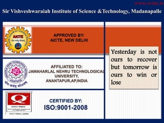 Sir Vishveshwaraiah Institute of Science &Technology, Madanapalle
APPROVED BY:
AICTE, NEW DELHI
AFFILIATED TO:
JAWAHARLAL NEHRU TECHNOLOGICAL
UNIVERSITY,
ANANTAPUR,AP,INDIA
CERTIFIED BY:
ISO:9001-2008
Yesterday is not
ours to recover
but tomorrow is
ours to win or
lose
www.svtm.in
 