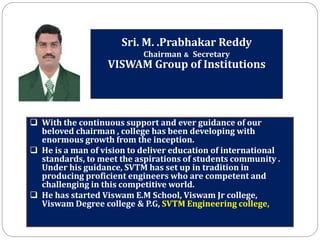Sri. M. .Prabhakar Reddy
Chairman & Secretary
VISWAM Group of Institutions
 With the continuous support and ever guidance of our
beloved chairman , college has been developing with
enormous growth from the inception.
 He is a man of vision to deliver education of international
standards, to meet the aspirations of students community .
Under his guidance, SVTM has set up in tradition in
producing proficient engineers who are competent and
challenging in this competitive world.
 He has started Viswam E.M School, Viswam Jr college,
Viswam Degree college & P.G, SVTM Engineering college,
 