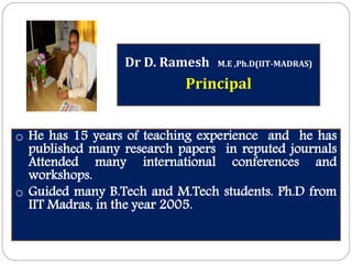 Dr D. Ramesh M.E ,Ph.D(IIT-MADRAS)
Principal
o He has 15 years of teaching experience and he has
published many research papers in reputed journals
Attended many international conferences and
workshops.
o Guided many B.Tech and M.Tech students. Ph.D from
IIT Madras, in the year 2005.
 