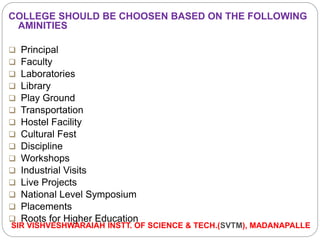 COLLEGE SHOULD BE CHOOSEN BASED ON THE FOLLOWING
AMINITIES
 Principal
 Faculty
 Laboratories
 Library
 Play Ground
 Transportation
 Hostel Facility
 Cultural Fest
 Discipline
 Workshops
 Industrial Visits
 Live Projects
 National Level Symposium
 Placements
 Roots for Higher Education
SIR VISHVESHWARAIAH INSTT. OF SCIENCE & TECH.(SVTM), MADANAPALLE
 