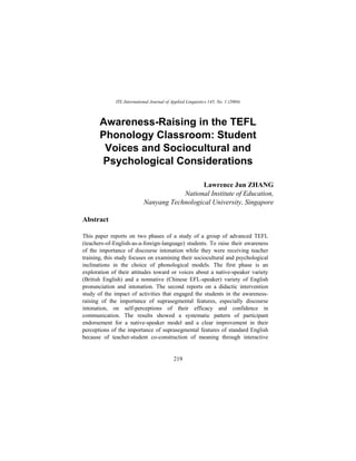 ITL International Journal of Applied Linguistics 145, No. 1 (2004)



       Awareness-Raising in the TEFL
       Phonology Classroom: Student
        Voices and Sociocultural and
       Psychological Considerations

                                               Lawrence Jun ZHANG
                                        National Institute of Education,
                            Nanyang Technological University, Singapore

Abstract

This paper reports on two phases of a study of a group of advanced TEFL
(teachers-of-English-as-a-foreign-language) students. To raise their awareness
of the importance of discourse intonation while they were receiving teacher
training, this study focuses on examining their sociocultural and psychological
inclinations in the choice of phonological models. The first phase is an
exploration of their attitudes toward or voices about a native-speaker variety
(British English) and a nonnative (Chinese EFL-speaker) variety of English
pronunciation and intonation. The second reports on a didactic intervention
study of the impact of activities that engaged the students in the awareness-
raising of the importance of suprasegmental features, especially discourse
intonation, on self-perceptions of their efficacy and confidence in
communication. The results showed a systematic pattern of participant
endorsement for a native-speaker model and a clear improvement in their
perceptions of the importance of suprasegmental features of standard English
because of teacher-student co-construction of meaning through interactive


                                            219
 