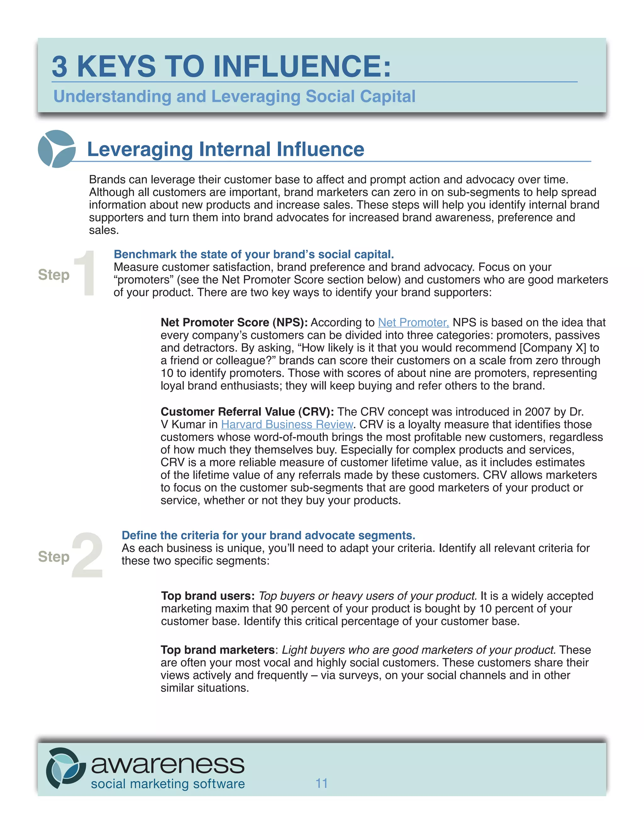 3 KEYS TO INFLUENCE:
 Understanding and Leveraging Social Capital


       Leveraging Internal Influence
       Brands can leverage their customer base to affect and prompt action and advocacy over time.
       Although all customers are important, brand marketers can zero in on sub-segments to help spread
       information about new products and increase sales. These steps will help you identify internal brand
       supporters and turn them into brand advocates for increased brand awareness, preference and
       sales.




   1
           Benchmark the state of your brand’s social capital.
           Measure customer satisfaction, brand preference and brand advocacy. Focus on your
Step       “promoters” (see the Net Promoter Score section below) and customers who are good marketers
           of your product. There are two key ways to identify your brand supporters:

                     Net Promoter Score (NPS): According to Net Promoter, NPS is based on the idea that
                     every company’s customers can be divided into three categories: promoters, passives
                     and detractors. By asking, “How likely is it that you would recommend [Company X] to
                     a friend or colleague?” brands can score their customers on a scale from zero through
                     10 to identify promoters. Those with scores of about nine are promoters, representing
                     loyal brand enthusiasts; they will keep buying and refer others to the brand.

                     Customer Referral Value (CRV): The CRV concept was introduced in 2007 by Dr.
                     V Kumar in Harvard Business Review. CRV is a loyalty measure that identifies those
                     customers whose word-of-mouth brings the most profitable new customers, regardless
                     of how much they themselves buy. Especially for complex products and services,
                     CRV is a more reliable measure of customer lifetime value, as it includes estimates
                     of the lifetime value of any referrals made by these customers. CRV allows marketers
                     to focus on the customer sub-segments that are good marketers of your product or
                     service, whether or not they buy your products.




   2
             Define the criteria for your brand advocate segments.
             As each business is unique, you’ll need to adapt your criteria. Identify all relevant criteria for
Step         these two specific segments:


                     Top brand users: Top buyers or heavy users of your product. It is a widely accepted
                     marketing maxim that 90 percent of your product is bought by 10 percent of your
                     customer base. Identify this critical percentage of your customer base.

                     Top brand marketers: Light buyers who are good marketers of your product. These
                     are often your most vocal and highly social customers. These customers share their
                     views actively and frequently – via surveys, on your social channels and in other
                     similar situations.




                                                     11
 