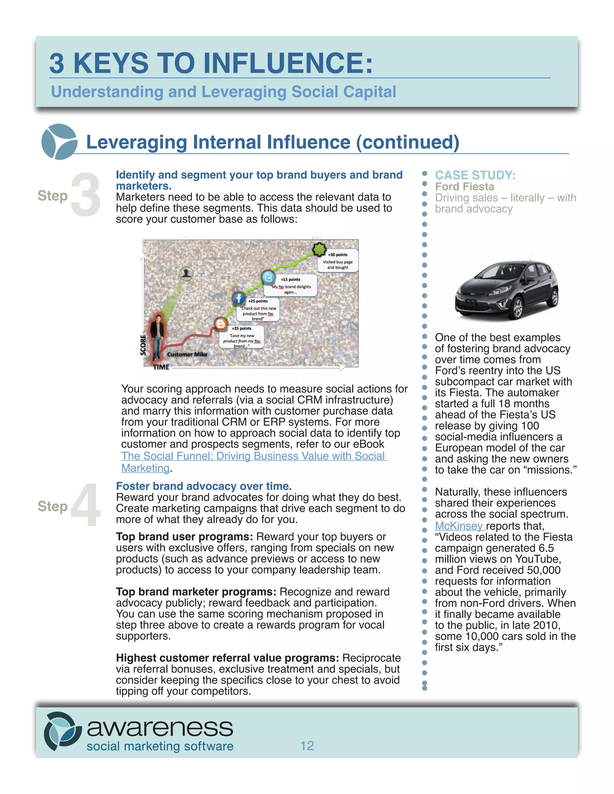 3 KEYS TO INFLUENCE:
 Understanding and Leveraging Social Capital


       Leveraging Internal Influence (continued)


       3
           Identify and segment your top brand buyers and brand          CASE STUDY:
           marketers.                                                    Ford Fiesta
Step       Marketers need to be able to access the relevant data to      Driving sales – literally – with
           help define these segments. This data should be used to       brand advocacy
           score your customer base as follows:




                                                                         One of the best examples
                                                                         of fostering brand advocacy
                                                                         over time comes from
                                                                         Ford’s reentry into the US
                                                                         subcompact car market with
            Your scoring approach needs to measure social actions for    its Fiesta. The automaker
            advocacy and referrals (via a social CRM infrastructure)     started a full 18 months
            and marry this information with customer purchase data       ahead of the Fiesta’s US
            from your traditional CRM or ERP systems. For more           release by giving 100
            information on how to approach social data to identify top   social-media influencers a
            customer and prospects segments, refer to our eBook          European model of the car
            The Social Funnel: Driving Business Value with Social        and asking the new owners




       4
            Marketing.                                                   to take the car on “missions.”
           Foster brand advocacy over time.
           Reward your brand advocates for doing what they do best.      Naturally, these influencers
Step       Create marketing campaigns that drive each segment to do      shared their experiences
           more of what they already do for you.                         across the social spectrum.
                                                                         McKinsey reports that,
           Top brand user programs: Reward your top buyers or            “Videos related to the Fiesta
           users with exclusive offers, ranging from specials on new     campaign generated 6.5
           products (such as advance previews or access to new           million views on YouTube,
           products) to access to your company leadership team.          and Ford received 50,000
                                                                         requests for information
           Top brand marketer programs: Recognize and reward             about the vehicle, primarily
           advocacy publicly; reward feedback and participation.         from non-Ford drivers. When
           You can use the same scoring mechanism proposed in            it finally became available
           step three above to create a rewards program for vocal        to the public, in late 2010,
           supporters.                                                   some 10,000 cars sold in the
                                                                         first six days.”
           Highest customer referral value programs: Reciprocate
           via referral bonuses, exclusive treatment and specials, but
           consider keeping the specifics close to your chest to avoid
           tipping off your competitors.




                                                 12
 