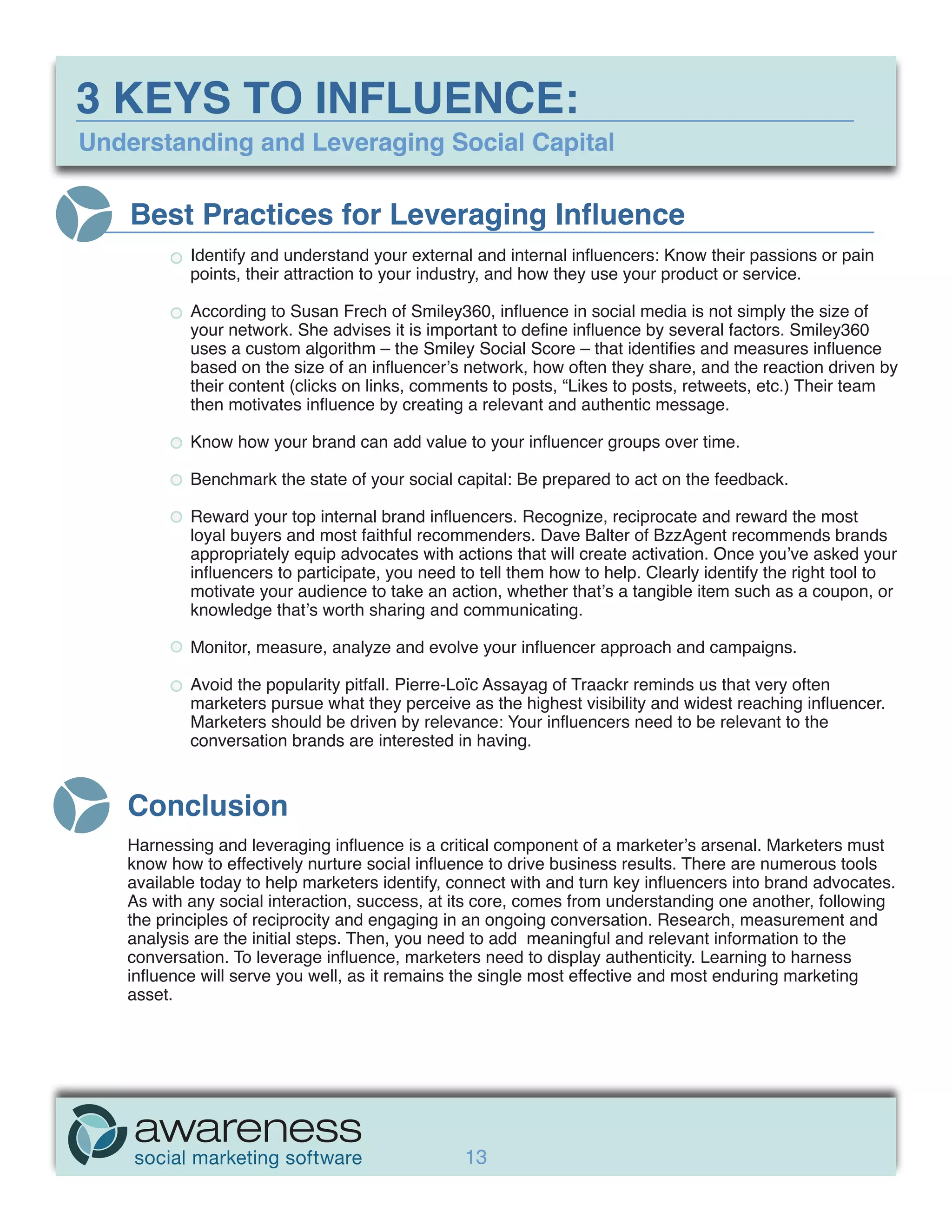 3 KEYS TO INFLUENCE:
Understanding and Leveraging Social Capital

    Best Practices for Leveraging Influence
           Identify and understand your external and internal influencers: Know their passions or pain
           points, their attraction to your industry, and how they use your product or service.

           According to Susan Frech of Smiley360, influence in social media is not simply the size of
           your network. She advises it is important to define influence by several factors. Smiley360
           uses a custom algorithm – the Smiley Social Score – that identifies and measures influence
           based on the size of an influencer’s network, how often they share, and the reaction driven by
           their content (clicks on links, comments to posts, “Likes to posts, retweets, etc.) Their team
           then motivates influence by creating a relevant and authentic message.

           Know how your brand can add value to your influencer groups over time.

           Benchmark the state of your social capital: Be prepared to act on the feedback.

           Reward your top internal brand influencers. Recognize, reciprocate and reward the most
           loyal buyers and most faithful recommenders. Dave Balter of BzzAgent recommends brands
           appropriately equip advocates with actions that will create activation. Once you’ve asked your
           influencers to participate, you need to tell them how to help. Clearly identify the right tool to
           motivate your audience to take an action, whether that’s a tangible item such as a coupon, or
           knowledge that’s worth sharing and communicating.

           Monitor, measure, analyze and evolve your influencer approach and campaigns.

           Avoid the popularity pitfall. Pierre-Loïc Assayag of Traackr reminds us that very often
           marketers pursue what they perceive as the highest visibility and widest reaching influencer.
           Marketers should be driven by relevance: Your influencers need to be relevant to the
           conversation brands are interested in having.



   Conclusion
   Harnessing and leveraging influence is a critical component of a marketer’s arsenal. Marketers must
   know how to effectively nurture social influence to drive business results. There are numerous tools
   available today to help marketers identify, connect with and turn key influencers into brand advocates.
   As with any social interaction, success, at its core, comes from understanding one another, following
   the principles of reciprocity and engaging in an ongoing conversation. Research, measurement and
   analysis are the initial steps. Then, you need to add meaningful and relevant information to the
   conversation. To leverage influence, marketers need to display authenticity. Learning to harness
   influence will serve you well, as it remains the single most effective and most enduring marketing
   asset.




                                                13
 
